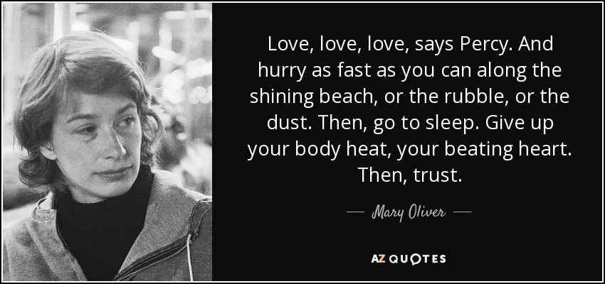 Love, love, love, says Percy. And hurry as fast as you can along the shining beach, or the rubble, or the dust. Then, go to sleep. Give up your body heat, your beating heart. Then, trust. - Mary Oliver