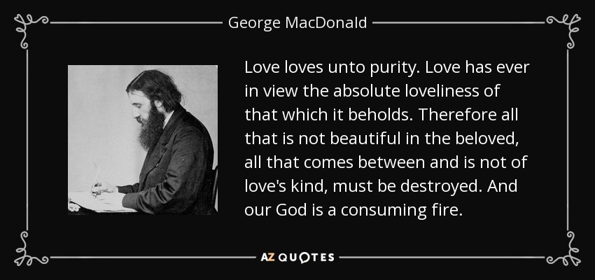 Love loves unto purity. Love has ever in view the absolute loveliness of that which it beholds. Therefore all that is not beautiful in the beloved, all that comes between and is not of love's kind, must be destroyed. And our God is a consuming fire. - George MacDonald