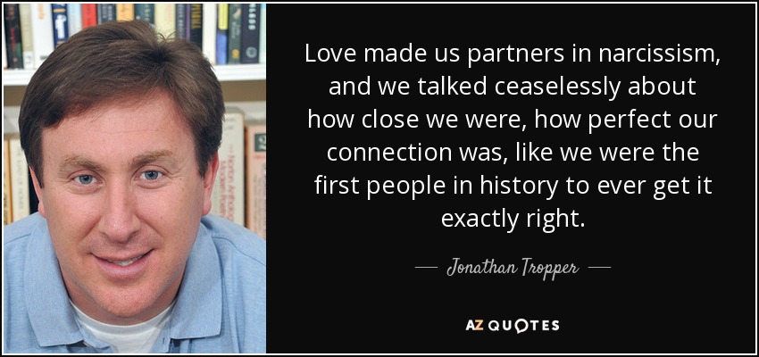 Love made us partners in narcissism, and we talked ceaselessly about how close we were, how perfect our connection was, like we were the first people in history to ever get it exactly right. - Jonathan Tropper