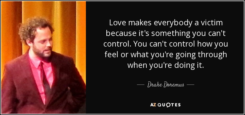Love makes everybody a victim because it's something you can't control. You can't control how you feel or what you're going through when you're doing it. - Drake Doremus