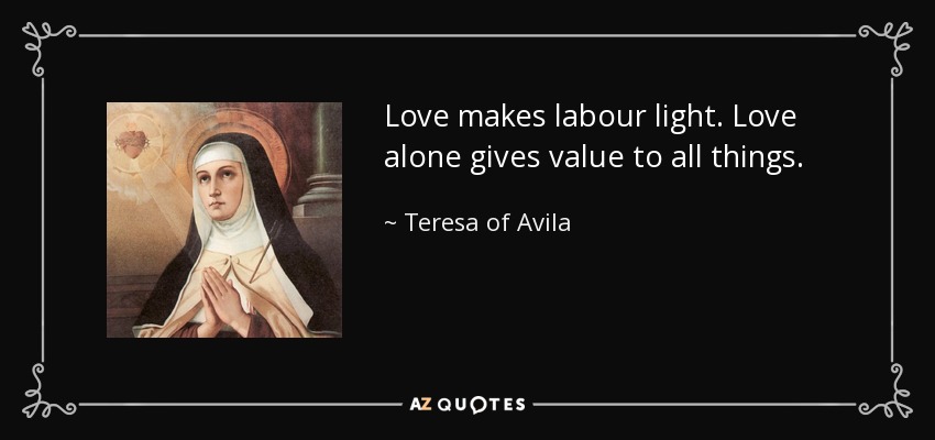 Love makes labour light. Love alone gives value to all things. - Teresa of Avila