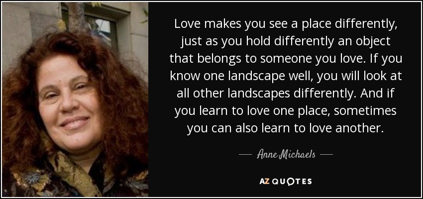 Love makes you see a place differently, just as you hold differently an object that belongs to someone you love. If you know one landscape well, you will look at all other landscapes differently. And if you learn to love one place, sometimes you can also learn to love another. - Anne Michaels