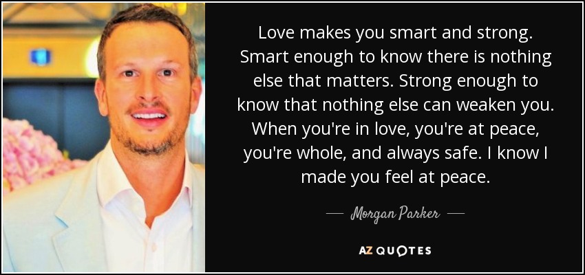Love makes you smart and strong. Smart enough to know there is nothing else that matters. Strong enough to know that nothing else can weaken you. When you're in love, you're at peace, you're whole, and always safe. I know I made you feel at peace. - Morgan Parker