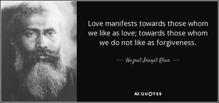 Love manifests towards those whom we like as love; towards those whom we do not like as forgiveness. - Hazrat Inayat Khan