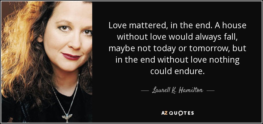 Love mattered, in the end. A house without love would always fall, maybe not today or tomorrow, but in the end without love nothing could endure. - Laurell K. Hamilton