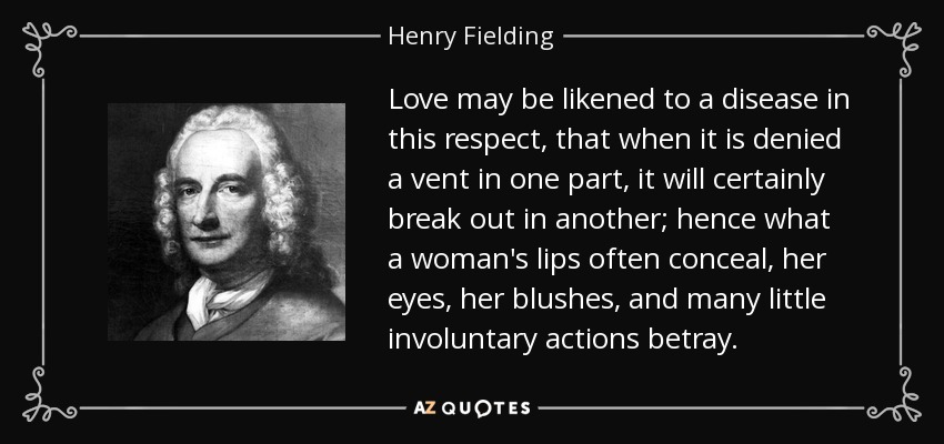 Love may be likened to a disease in this respect, that when it is denied a vent in one part, it will certainly break out in another; hence what a woman's lips often conceal, her eyes, her blushes, and many little involuntary actions betray. - Henry Fielding