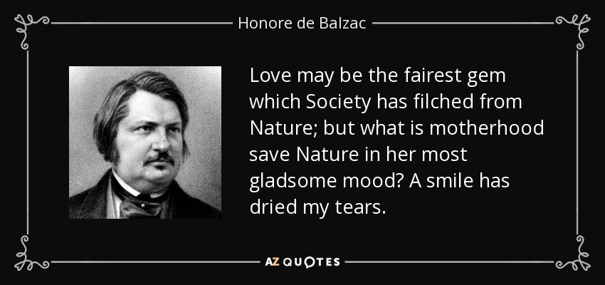 Love may be the fairest gem which Society has filched from Nature; but what is motherhood save Nature in her most gladsome mood? A smile has dried my tears. - Honore de Balzac