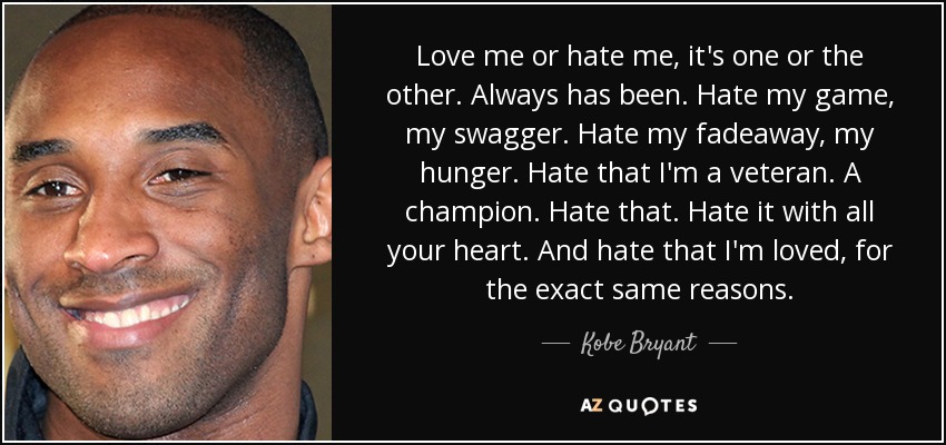 Love me or hate me, it's one or the other. Always has been. Hate my game, my swagger. Hate my fadeaway, my hunger. Hate that I'm a veteran. A champion. Hate that. Hate it with all your heart. And hate that I'm loved, for the exact same reasons. - Kobe Bryant