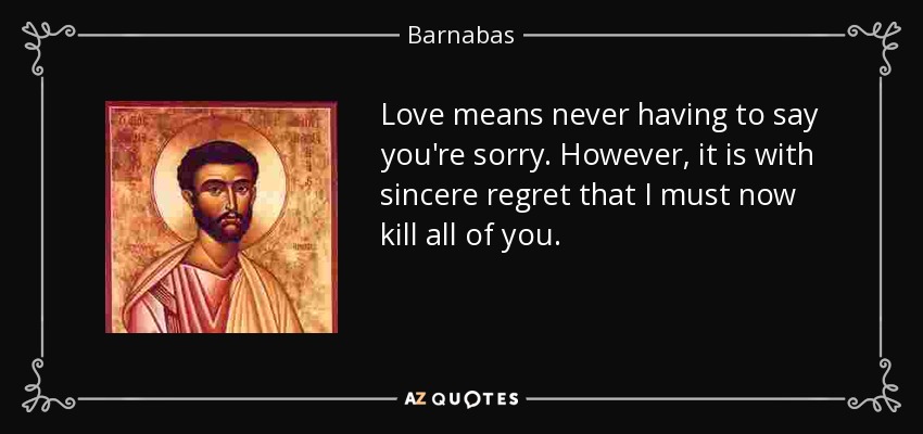 Love means never having to say you're sorry. However, it is with sincere regret that I must now kill all of you. - Barnabas