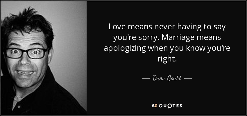 Love means never having to say you're sorry. Marriage means apologizing when you know you're right. - Dana Gould