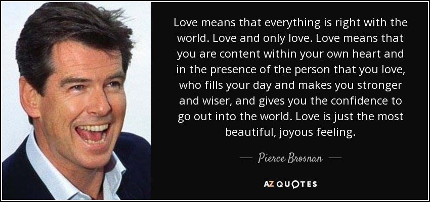 Love means that everything is right with the world. Love and only love. Love means that you are content within your own heart and in the presence of the person that you love, who fills your day and makes you stronger and wiser, and gives you the confidence to go out into the world. Love is just the most beautiful, joyous feeling. - Pierce Brosnan