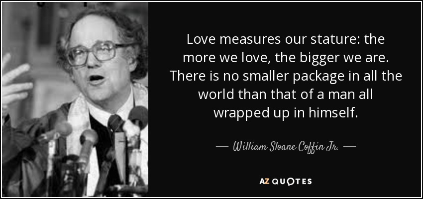 Love measures our stature: the more we love, the bigger we are. There is no smaller package in all the world than that of a man all wrapped up in himself. - William Sloane Coffin