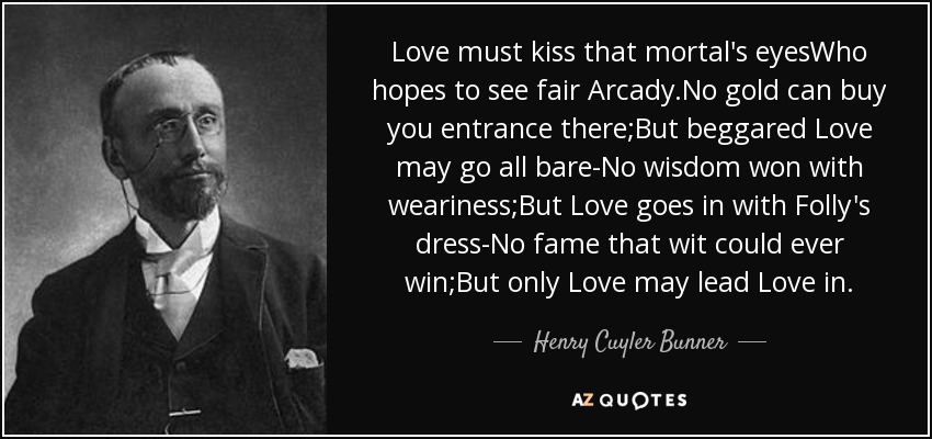 Love must kiss that mortal's eyesWho hopes to see fair Arcady.No gold can buy you entrance there;But beggared Love may go all bare-No wisdom won with weariness;But Love goes in with Folly's dress-No fame that wit could ever win;But only Love may lead Love in. - Henry Cuyler Bunner
