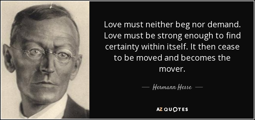 Love must neither beg nor demand. Love must be strong enough to find certainty within itself. It then cease to be moved and becomes the mover. - Hermann Hesse
