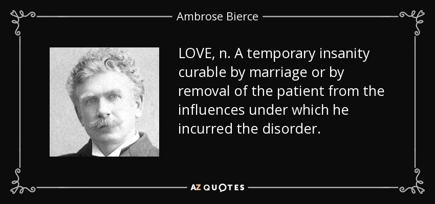 LOVE, n. A temporary insanity curable by marriage or by removal of the patient from the influences under which he incurred the disorder. - Ambrose Bierce