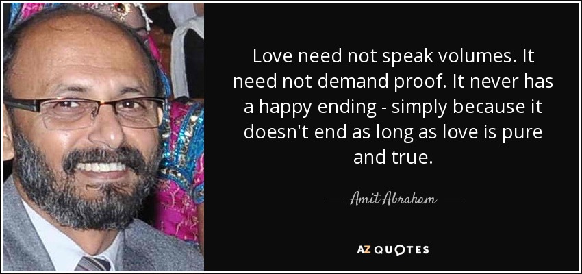 Love need not speak volumes. It need not demand proof. It never has a happy ending - simply because it doesn't end as long as love is pure and true. - Amit Abraham