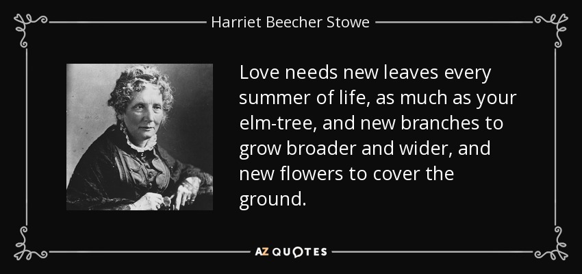 Love needs new leaves every summer of life, as much as your elm-tree, and new branches to grow broader and wider, and new flowers to cover the ground. - Harriet Beecher Stowe