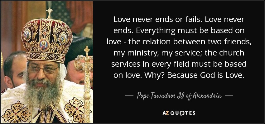 Love never ends or fails. Love never ends. Everything must be based on love - the relation between two friends, my ministry, my service; the church services in every field must be based on love. Why? Because God is Love. - Pope Tawadros II of Alexandria