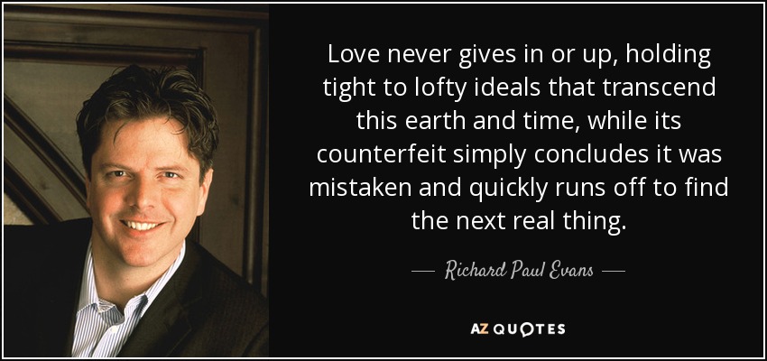 Love never gives in or up, holding tight to lofty ideals that transcend this earth and time, while its counterfeit simply concludes it was mistaken and quickly runs off to find the next real thing. - Richard Paul Evans