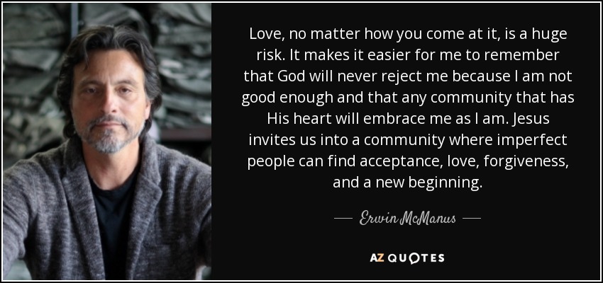 Love, no matter how you come at it, is a huge risk. It makes it easier for me to remember that God will never reject me because I am not good enough and that any community that has His heart will embrace me as I am. Jesus invites us into a community where imperfect people can find acceptance, love, forgiveness, and a new beginning. - Erwin McManus