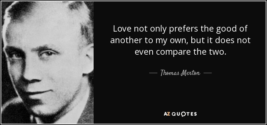 Love not only prefers the good of another to my own, but it does not even compare the two. - Thomas Merton