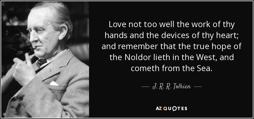 Love not too well the work of thy hands and the devices of thy heart; and remember that the true hope of the Noldor lieth in the West, and cometh from the Sea. - J. R. R. Tolkien