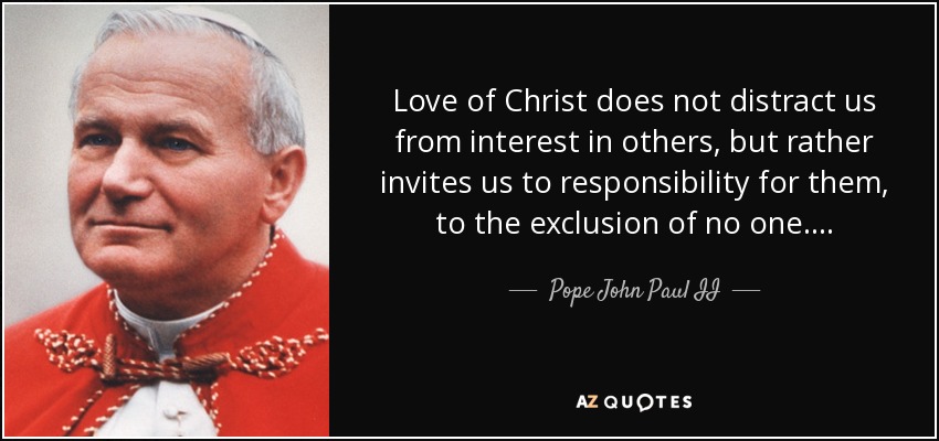 Love of Christ does not distract us from interest in others, but rather invites us to responsibility for them, to the exclusion of no one…. - Pope John Paul II