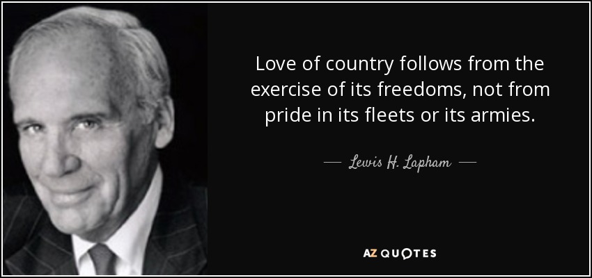 Love of country follows from the exercise of its freedoms, not from pride in its fleets or its armies. - Lewis H. Lapham