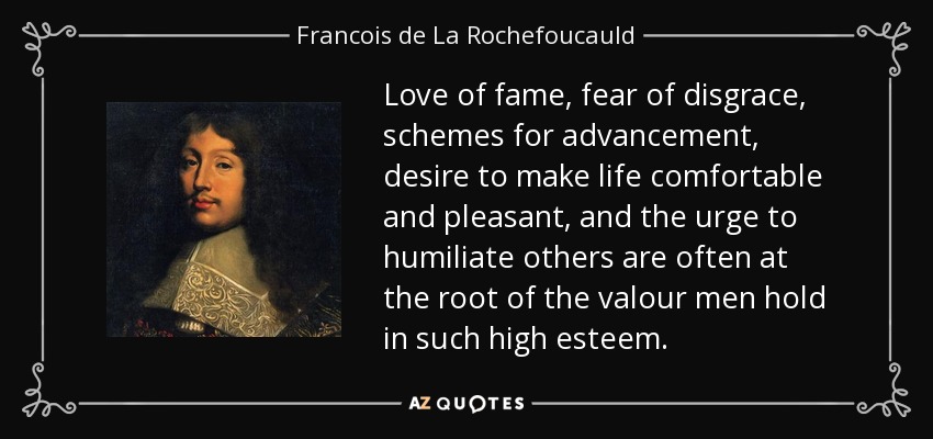 Love of fame, fear of disgrace, schemes for advancement, desire to make life comfortable and pleasant, and the urge to humiliate others are often at the root of the valour men hold in such high esteem. - Francois de La Rochefoucauld