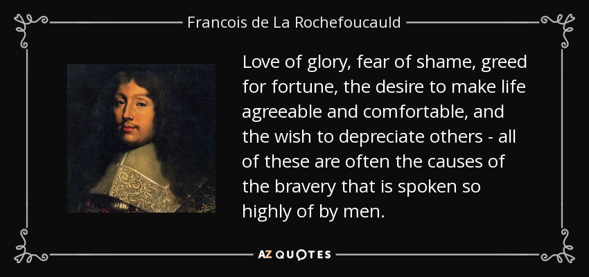Love of glory, fear of shame, greed for fortune, the desire to make life agreeable and comfortable, and the wish to depreciate others - all of these are often the causes of the bravery that is spoken so highly of by men. - Francois de La Rochefoucauld