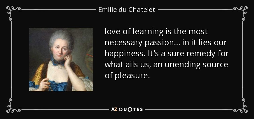 love of learning is the most necessary passion ... in it lies our happiness. It's a sure remedy for what ails us, an unending source of pleasure. - Emilie du Chatelet