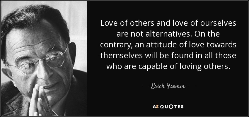 Love of others and love of ourselves are not alternatives. On the contrary, an attitude of love towards themselves will be found in all those who are capable of loving others. - Erich Fromm