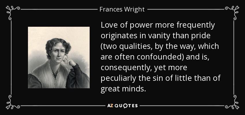 Love of power more frequently originates in vanity than pride (two qualities, by the way, which are often confounded) and is, consequently, yet more peculiarly the sin of little than of great minds. - Frances Wright