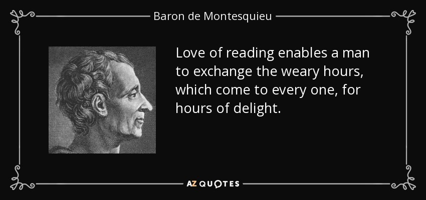 Love of reading enables a man to exchange the weary hours, which come to every one, for hours of delight. - Baron de Montesquieu