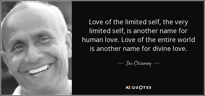 Love of the limited self, the very limited self, is another name for human love. Love of the entire world is another name for divine love. - Sri Chinmoy