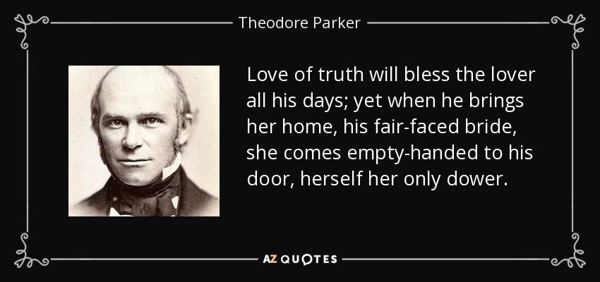 Love of truth will bless the lover all his days; yet when he brings her home, his fair-faced bride, she comes empty-handed to his door, herself her only dower. - Theodore Parker