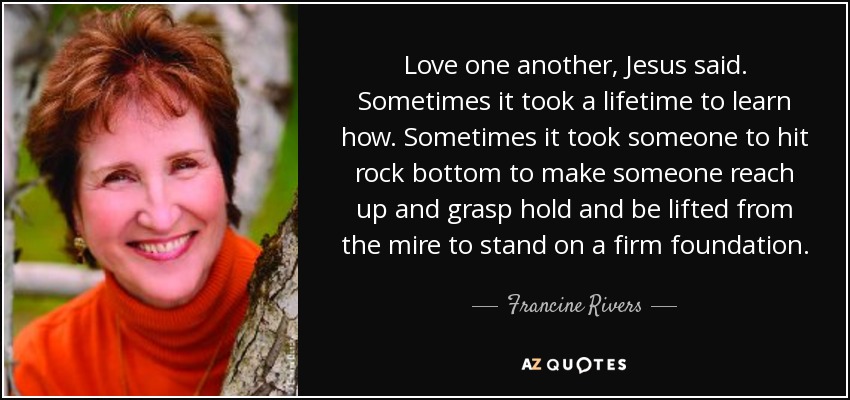 Love one another, Jesus said. Sometimes it took a lifetime to learn how. Sometimes it took someone to hit rock bottom to make someone reach up and grasp hold and be lifted from the mire to stand on a firm foundation. - Francine Rivers