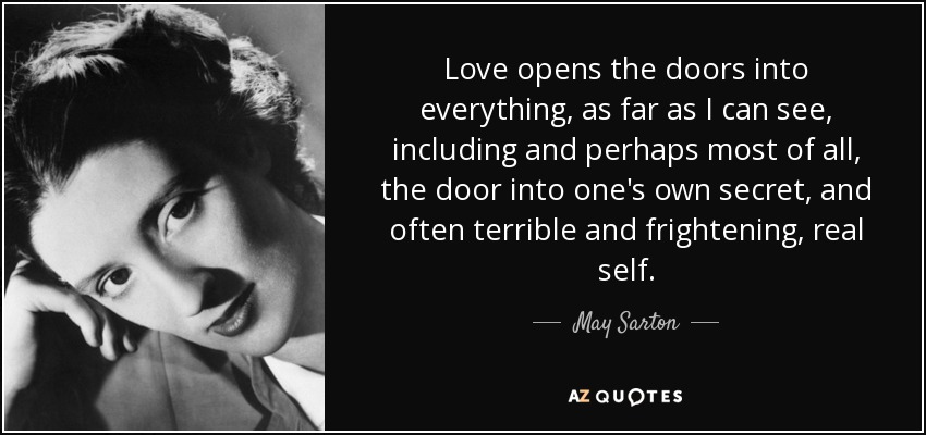Love opens the doors into everything, as far as I can see, including and perhaps most of all, the door into one's own secret, and often terrible and frightening, real self. - May Sarton