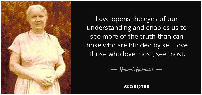 Love opens the eyes of our understanding and enables us to see more of the truth than can those who are blinded by self-love. Those who love most, see most. - Hannah Hurnard