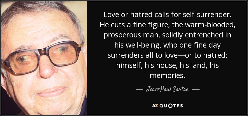 Love or hatred calls for self-surrender. He cuts a fine figure, the warm-blooded, prosperous man, solidly entrenched in his well-being, who one fine day surrenders all to love—or to hatred; himself, his house, his land, his memories. - Jean-Paul Sartre