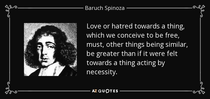 Love or hatred towards a thing, which we conceive to be free, must, other things being similar, be greater than if it were felt towards a thing acting by necessity. - Baruch Spinoza