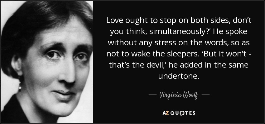 Love ought to stop on both sides, don’t you think, simultaneously?’ He spoke without any stress on the words, so as not to wake the sleepers. ‘But it won’t - that’s the devil,’ he added in the same undertone. - Virginia Woolf