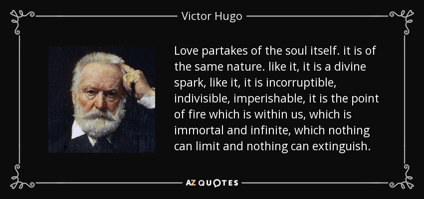 Love partakes of the soul itself. it is of the same nature. like it, it is a divine spark, like it, it is incorruptible, indivisible, imperishable, it is the point of fire which is within us, which is immortal and infinite, which nothing can limit and nothing can extinguish. - Victor Hugo