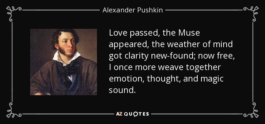 Love passed, the Muse appeared, the weather of mind got clarity new-found; now free, I once more weave together emotion, thought, and magic sound. - Alexander Pushkin