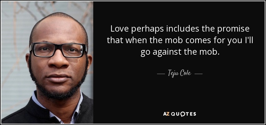 Love perhaps includes the promise that when the mob comes for you I'll go against the mob. - Teju Cole