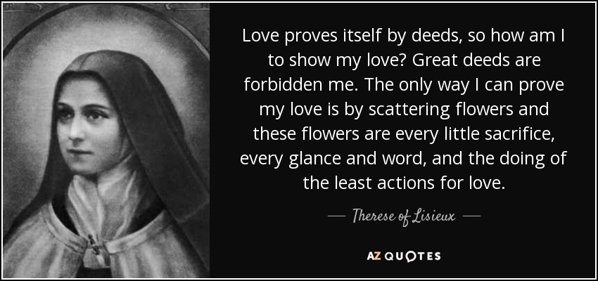 Love proves itself by deeds, so how am I to show my love? Great deeds are forbidden me. The only way I can prove my love is by scattering flowers and these flowers are every little sacrifice, every glance and word, and the doing of the least actions for love. - Therese of Lisieux
