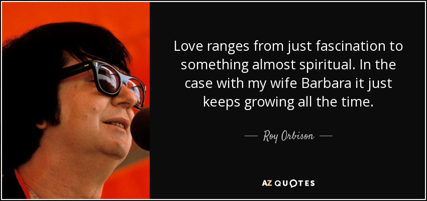 Love ranges from just fascination to something almost spiritual. In the case with my wife Barbara it just keeps growing all the time. - Roy Orbison