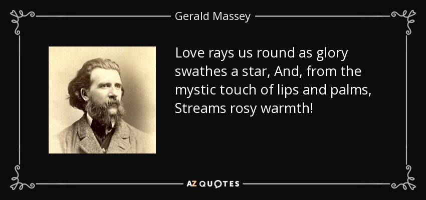 Love rays us round as glory swathes a star, And, from the mystic touch of lips and palms, Streams rosy warmth! - Gerald Massey