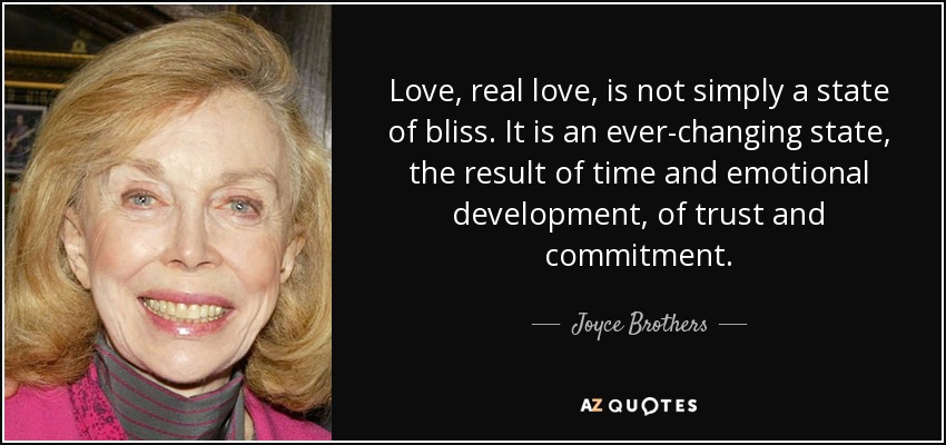 Love, real love, is not simply a state of bliss. It is an ever-changing state, the result of time and emotional development, of trust and commitment. - Joyce Brothers