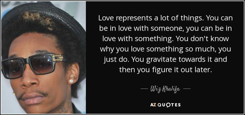 Love represents a lot of things. You can be in love with someone, you can be in love with something. You don't know why you love something so much, you just do. You gravitate towards it and then you figure it out later. - Wiz Khalifa